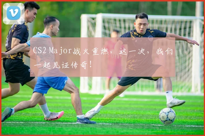 CS2 Major战火重燃，这一次，我们一起见证传奇！