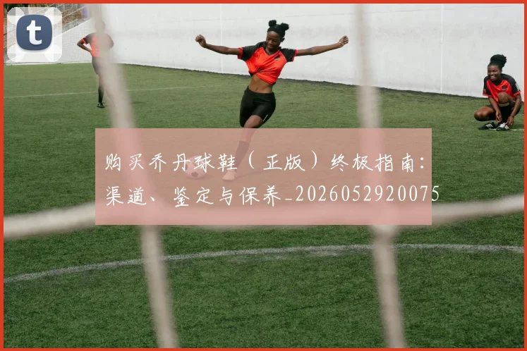 购买乔丹球鞋（正版）终极指南：渠道、鉴定与保养_20260529200754_20260610170304