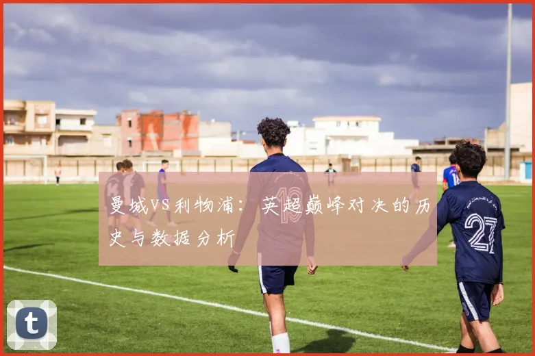 曼城vs利物浦：英超巅峰对决的历史与数据分析