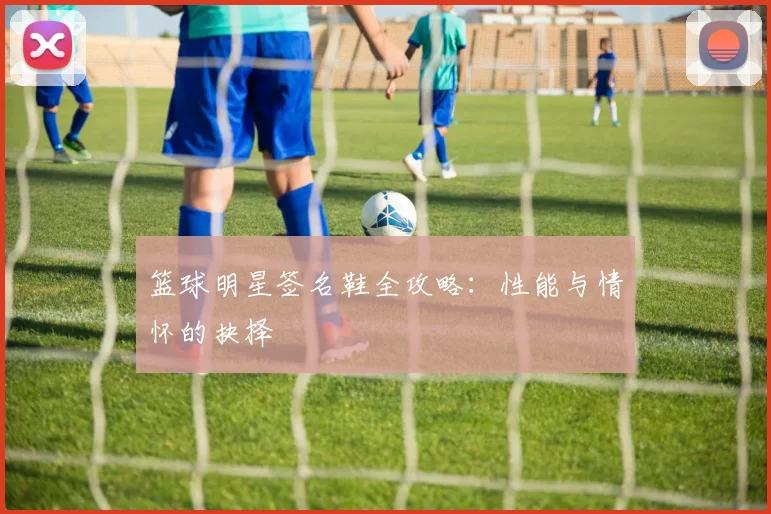 篮球明星签名鞋全攻略:性能与情怀的抉择